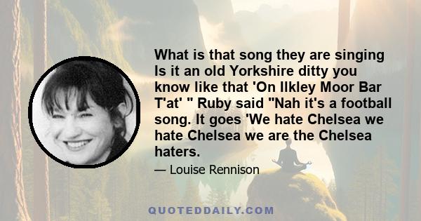 What is that song they are singing Is it an old Yorkshire ditty you know like that 'On Ilkley Moor Bar T'at' Ruby said Nah it's a football song. It goes 'We hate Chelsea we hate Chelsea we are the Chelsea haters.