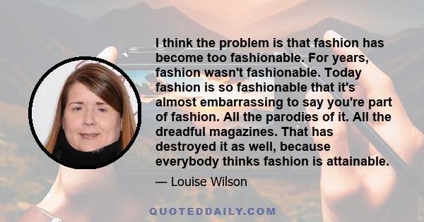 I think the problem is that fashion has become too fashionable. For years, fashion wasn't fashionable. Today fashion is so fashionable that it's almost embarrassing to say you're part of fashion. All the parodies of it.
