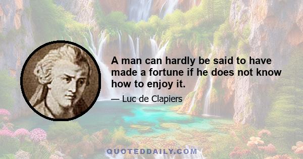 A man can hardly be said to have made a fortune if he does not know how to enjoy it.