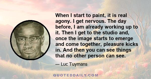 When I start to paint, it is real agony. I get nervous. The day before, I am already working up to it. Then I get to the studio and, once the image starts to emerge and come together, pleasure kicks in. And then you can