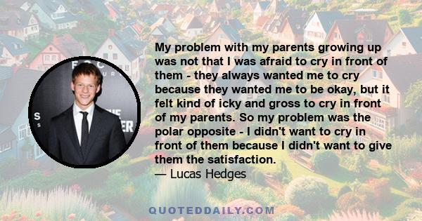My problem with my parents growing up was not that I was afraid to cry in front of them - they always wanted me to cry because they wanted me to be okay, but it felt kind of icky and gross to cry in front of my parents.