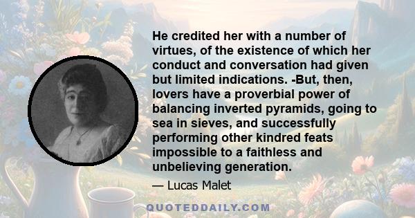 He credited her with a number of virtues, of the existence of which her conduct and conversation had given but limited indications. -But, then, lovers have a proverbial power of balancing inverted pyramids, going to sea