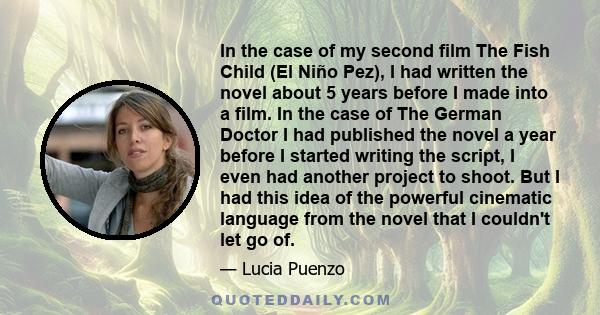 In the case of my second film The Fish Child (El Niño Pez), I had written the novel about 5 years before I made into a film. In the case of The German Doctor I had published the novel a year before I started writing the