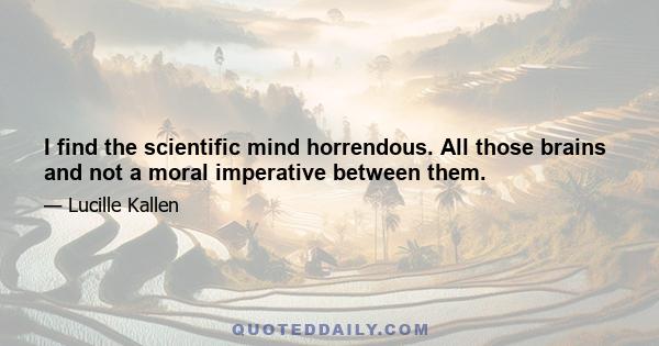 I find the scientific mind horrendous. All those brains and not a moral imperative between them.