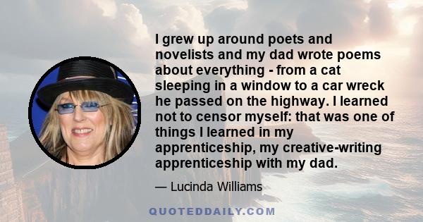 I grew up around poets and novelists and my dad wrote poems about everything - from a cat sleeping in a window to a car wreck he passed on the highway. I learned not to censor myself: that was one of things I learned in