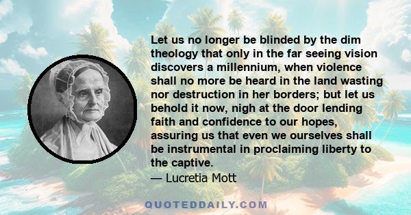 Let us no longer be blinded by the dim theology that only in the far seeing vision discovers a millennium, when violence shall no more be heard in the land wasting nor destruction in her borders; but let us behold it