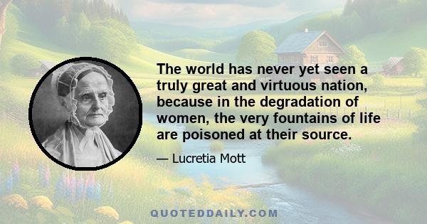 The world has never yet seen a truly great and virtuous nation, because in the degradation of women, the very fountains of life are poisoned at their source.