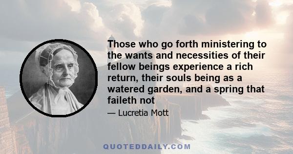 Those who go forth ministering to the wants and necessities of their fellow beings experience a rich return, their souls being as a watered garden, and a spring that faileth not