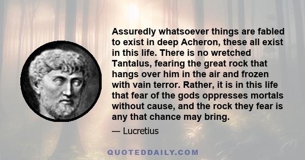Assuredly whatsoever things are fabled to exist in deep Acheron, these all exist in this life. There is no wretched Tantalus, fearing the great rock that hangs over him in the air and frozen with vain terror. Rather, it