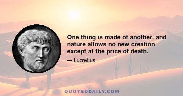 One thing is made of another, and nature allows no new creation except at the price of death.