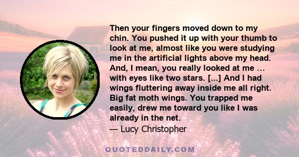 Then your fingers moved down to my chin. You pushed it up with your thumb to look at me, almost like you were studying me in the artificial lights above my head. And, I mean, you really looked at me … with eyes like two