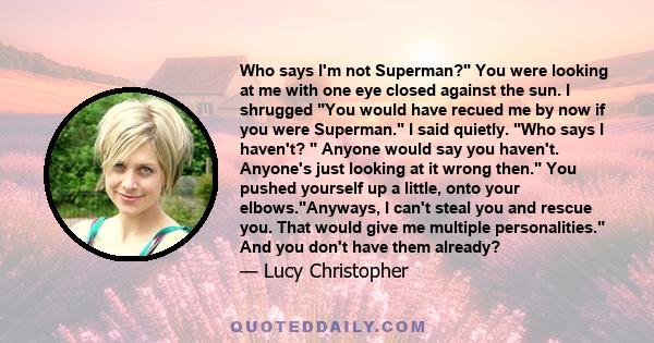 Who says I'm not Superman? You were looking at me with one eye closed against the sun. I shrugged You would have recued me by now if you were Superman. I said quietly. Who says I haven't? Anyone would say you haven't.