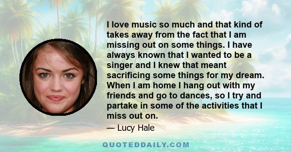 I love music so much and that kind of takes away from the fact that I am missing out on some things. I have always known that I wanted to be a singer and I knew that meant sacrificing some things for my dream. When I am