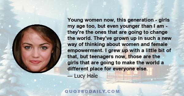 Young women now, this generation - girls my age too, but even younger than I am - they're the ones that are going to change the world. They've grown up in such a new way of thinking about women and female empowerment. I