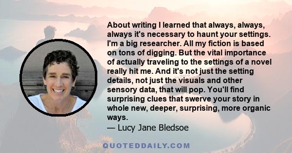 About writing I learned that always, always, always it's necessary to haunt your settings. I'm a big researcher. All my fiction is based on tons of digging. But the vital importance of actually traveling to the settings