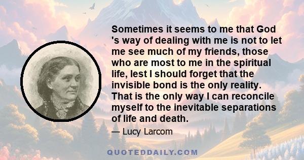 Sometimes it seems to me that God 's way of dealing with me is not to let me see much of my friends, those who are most to me in the spiritual life, lest I should forget that the invisible bond is the only reality. That