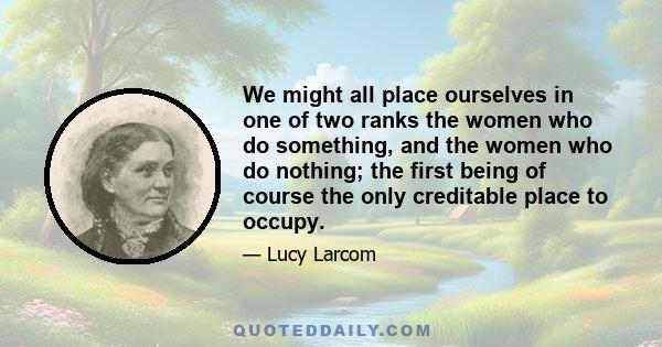 We might all place ourselves in one of two ranks the women who do something, and the women who do nothing; the first being of course the only creditable place to occupy.