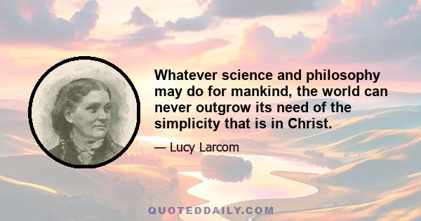 Whatever science and philosophy may do for mankind, the world can never outgrow its need of the simplicity that is in Christ.