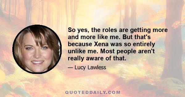 So yes, the roles are getting more and more like me. But that's because Xena was so entirely unlike me. Most people aren't really aware of that.