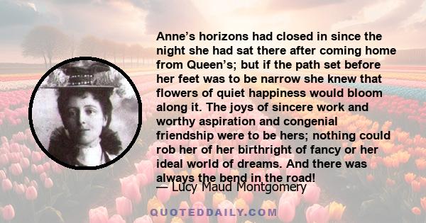 Anne’s horizons had closed in since the night she had sat there after coming home from Queen’s; but if the path set before her feet was to be narrow she knew that flowers of quiet happiness would bloom along it. The