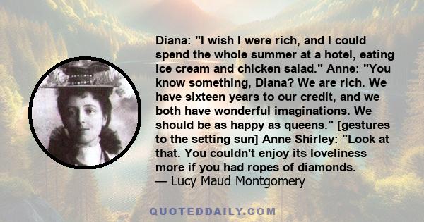 Diana: I wish I were rich, and I could spend the whole summer at a hotel, eating ice cream and chicken salad. Anne: You know something, Diana? We are rich. We have sixteen years to our credit, and we both have wonderful