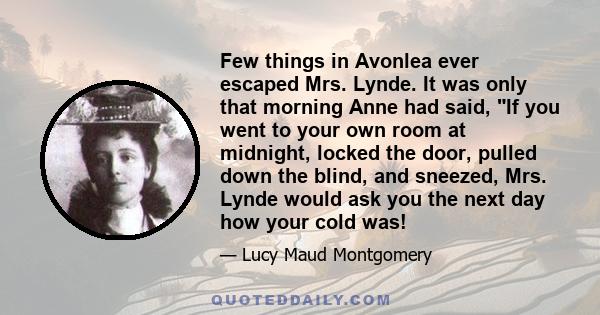 Few things in Avonlea ever escaped Mrs. Lynde. It was only that morning Anne had said, If you went to your own room at midnight, locked the door, pulled down the blind, and sneezed, Mrs. Lynde would ask you the next day