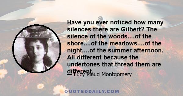 Have you ever noticed how many silences there are Gilbert? The silence of the woods....of the shore....of the meadows....of the night....of the summer afternoon. All different because the undertones that thread them are
