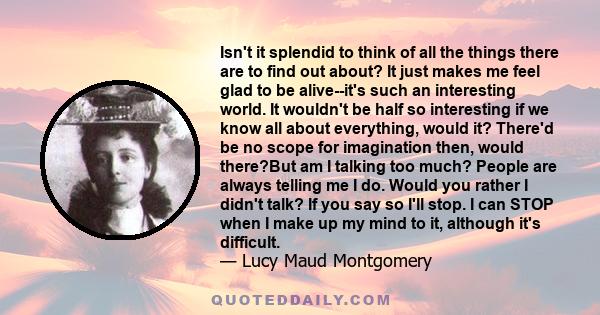 Isn't it splendid to think of all the things there are to find out about? It just makes me feel glad to be alive--it's such an interesting world. It wouldn't be half so interesting if we know all about everything, would