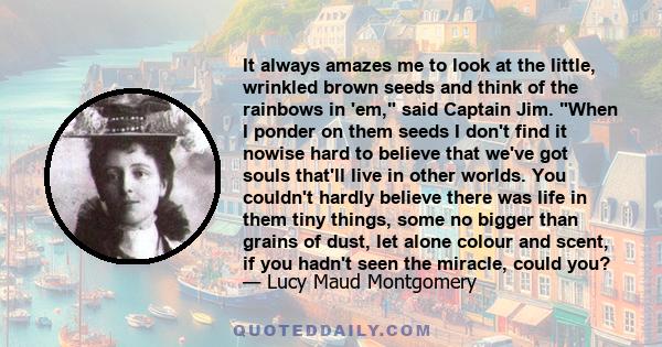 It always amazes me to look at the little, wrinkled brown seeds and think of the rainbows in 'em, said Captain Jim. When I ponder on them seeds I don't find it nowise hard to believe that we've got souls that'll live in