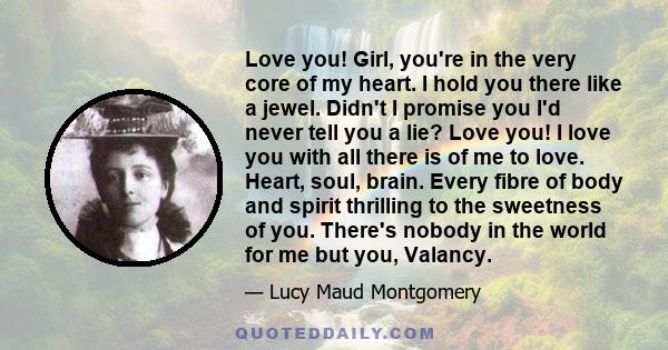Love you! Girl, you're in the very core of my heart. I hold you there like a jewel. Didn't I promise you I'd never tell you a lie? Love you! I love you with all there is of me to love. Heart, soul, brain. Every fibre of