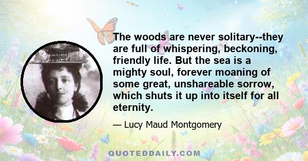 The woods are never solitary--they are full of whispering, beckoning, friendly life. But the sea is a mighty soul, forever moaning of some great, unshareable sorrow, which shuts it up into itself for all eternity.