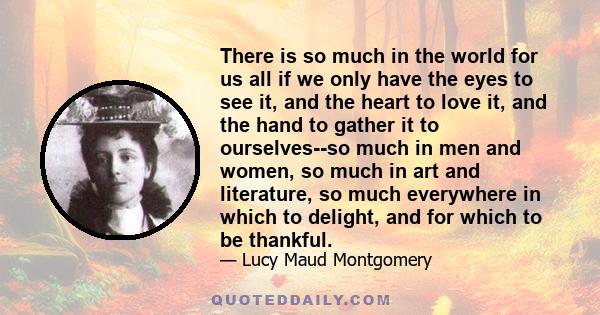 There is so much in the world for us all if we only have the eyes to see it, and the heart to love it, and the hand to gather it to ourselves--so much in men and women, so much in art and literature, so much everywhere
