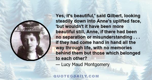Yes, it's beautiful,' said Gilbert, looking steadily down into Anne's uplifted face, 'but wouldn't it have been more beautiful still, Anne, if there had been no separation or misunderstanding . . . if they had come hand