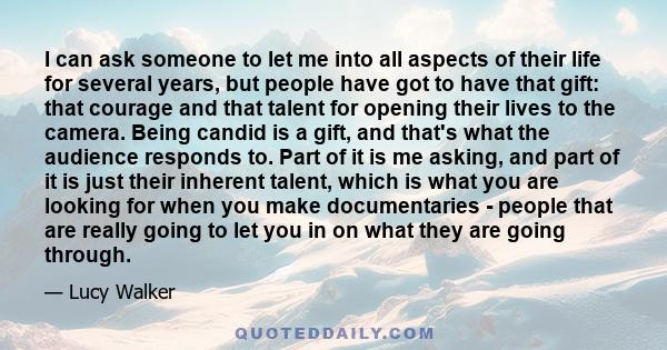I can ask someone to let me into all aspects of their life for several years, but people have got to have that gift: that courage and that talent for opening their lives to the camera. Being candid is a gift, and that's