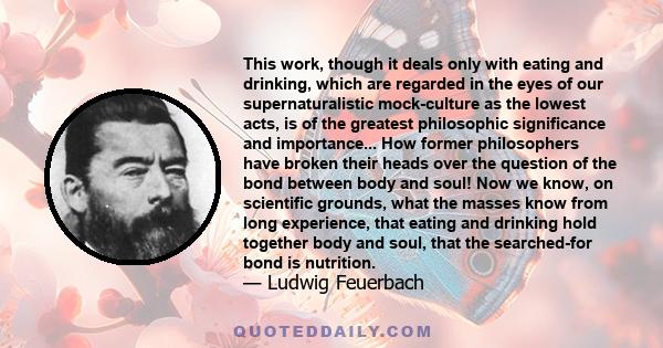 This work, though it deals only with eating and drinking, which are regarded in the eyes of our supernaturalistic mock-culture as the lowest acts, is of the greatest philosophic significance and importance... How former