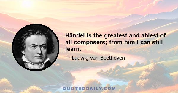 Händel is the greatest and ablest of all composers; from him I can still learn.