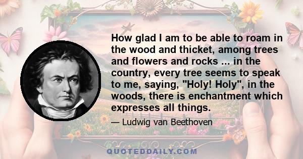 How glad I am to be able to roam in the wood and thicket, among trees and flowers and rocks ... in the country, every tree seems to speak to me, saying, Holy! Holy, in the woods, there is enchantment which expresses all