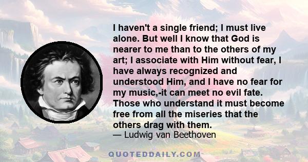 I haven't a single friend; I must live alone. But well I know that God is nearer to me than to the others of my art; I associate with Him without fear, I have always recognized and understood Him, and I have no fear for