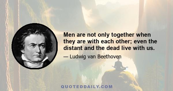 Men are not only together when they are with each other; even the distant and the dead live with us.