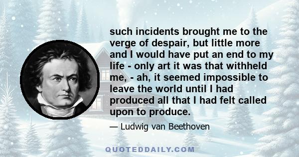 such incidents brought me to the verge of despair, but little more and I would have put an end to my life - only art it was that withheld me, - ah, it seemed impossible to leave the world until I had produced all that I