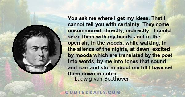 You ask me where I get my ideas. That I cannot tell you with certainty. They come unsummoned, directly, indirectly - I could seize them with my hands - out in the open air, in the woods, while walking, in the silence of
