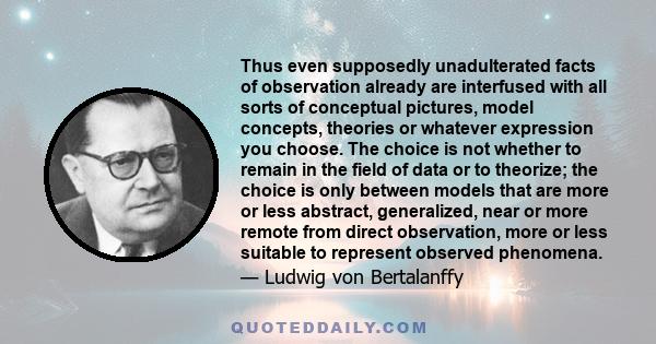 Thus even supposedly unadulterated facts of observation already are interfused with all sorts of conceptual pictures, model concepts, theories or whatever expression you choose. The choice is not whether to remain in