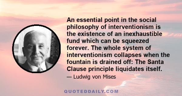 An essential point in the social philosophy of interventionism is the existence of an inexhaustible fund which can be squeezed forever. The whole system of interventionism collapses when the fountain is drained off: The