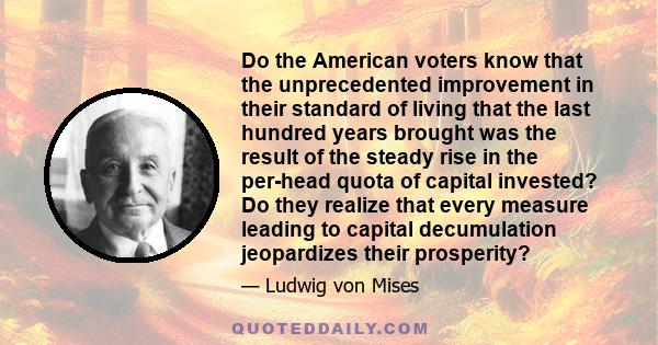 Do the American voters know that the unprecedented improvement in their standard of living that the last hundred years brought was the result of the steady rise in the per-head quota of capital invested? Do they realize