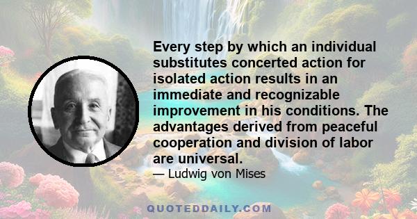 Every step by which an individual substitutes concerted action for isolated action results in an immediate and recognizable improvement in his conditions. The advantages derived from peaceful cooperation and division of