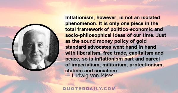 Inflationism, however, is not an isolated phenomenon. It is only one piece in the total framework of politico-economic and socio-philosophical ideas of our time. Just as the sound money policy of gold standard advocates