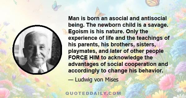 Man is born an asocial and antisocial being. The newborn child is a savage. Egoism is his nature. Only the experience of life and the teachings of his parents, his brothers, sisters, playmates, and later of other people