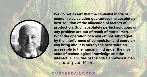 We do not assert that the capitalist mode of economic calculation guarantees the absolutely best solution of the allocation of factors of production. Such absolutely perfect solutions of any problem are out of reach of