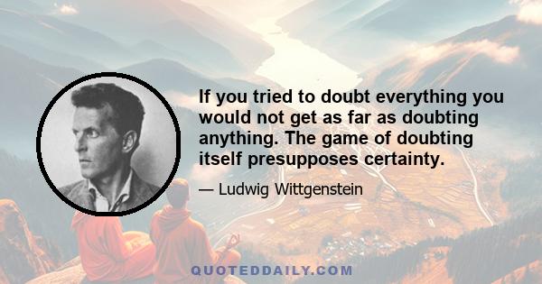 If you tried to doubt everything you would not get as far as doubting anything. The game of doubting itself presupposes certainty.