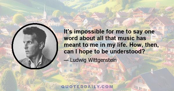 It's impossible for me to say one word about all that music has meant to me in my life. How, then, can I hope to be understood?